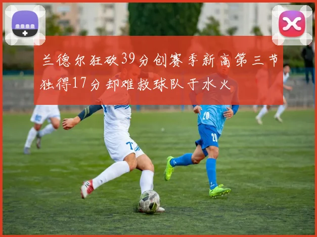 兰德尔狂砍39分创赛季新高第三节独得17分却难救球队于水火