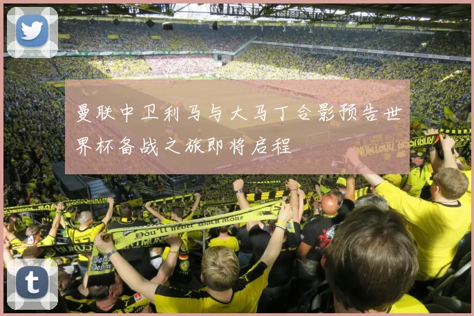 曼联中卫利马与大马丁合影预告世界杯备战之旅即将启程