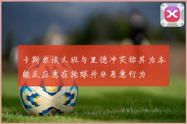 卡斯尔谈文班与里德冲突称其为本能反应意在抢球并非恶意行为