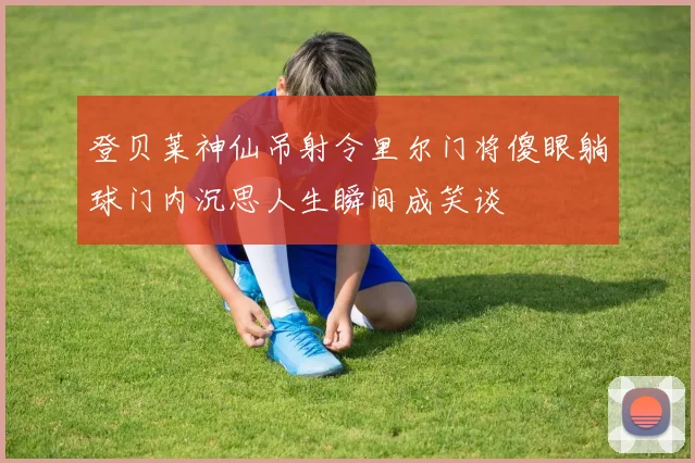 登贝莱神仙吊射令里尔门将傻眼躺球门内沉思人生瞬间成笑谈
