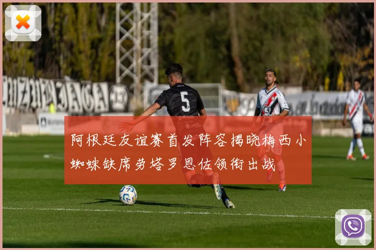 阿根廷友谊赛首发阵容揭晓梅西小蜘蛛缺席劳塔罗恩佐领衔出战