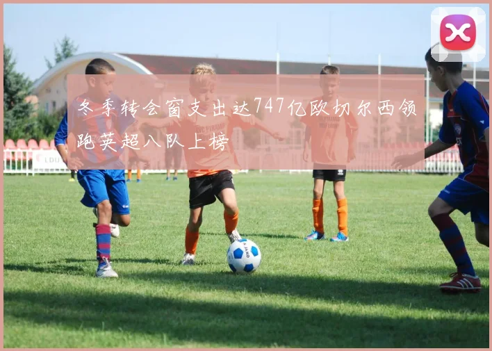 冬季转会窗支出达747亿欧切尔西领跑英超八队上榜
