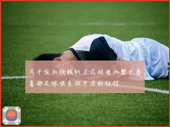 冯子俊和杨镜帆正式租借加盟长春喜都足球俱乐部开启新征程