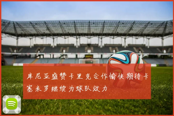 库尼亚盛赞卡里克合作愉快期待卡塞米罗继续为球队效力
