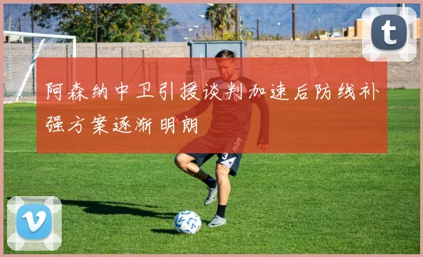 阿森纳中卫引援谈判加速后防线补强方案逐渐明朗