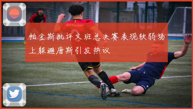 帕金斯批评文班总决赛表现软弱场上躲避唐斯引发热议