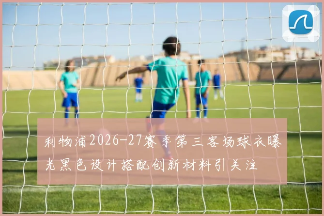 利物浦2026-27赛季第三客场球衣曝光黑色设计搭配创新材料引关注