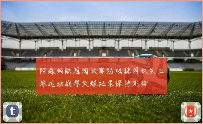 阿森纳欧冠淘汰赛防线稳固仅失三球运动战零失球纪录保持完好
