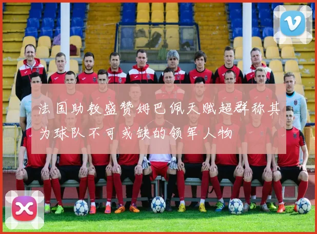 法国助教盛赞姆巴佩天赋超群称其为球队不可或缺的领军人物