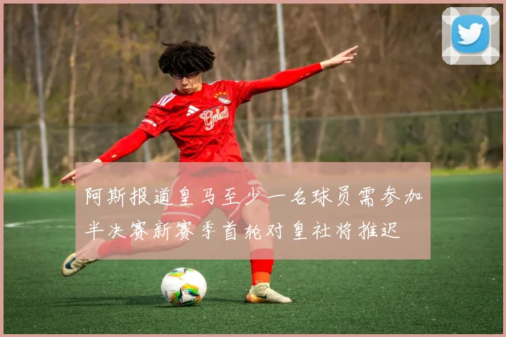 阿斯报道皇马至少一名球员需参加半决赛新赛季首轮对皇社将推迟