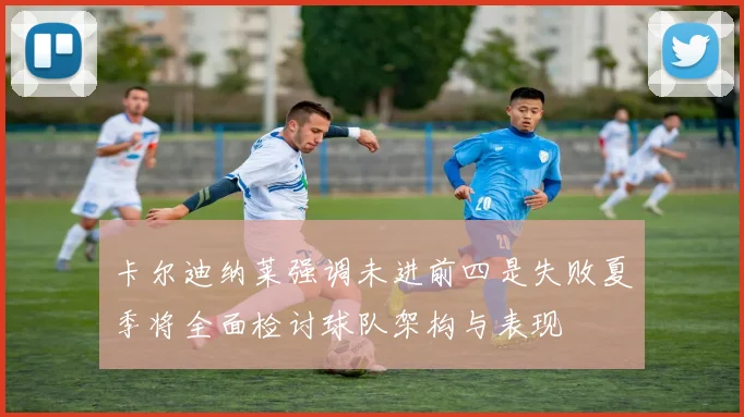 卡尔迪纳莱强调未进前四是失败夏季将全面检讨球队架构与表现