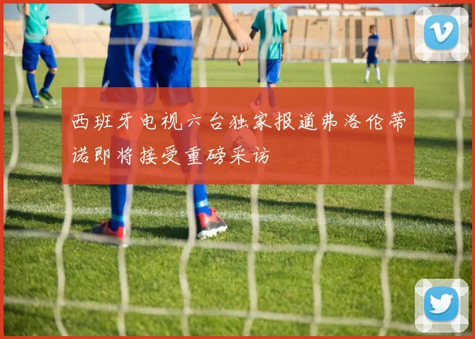 西班牙电视六台独家报道弗洛伦蒂诺即将接受重磅采访