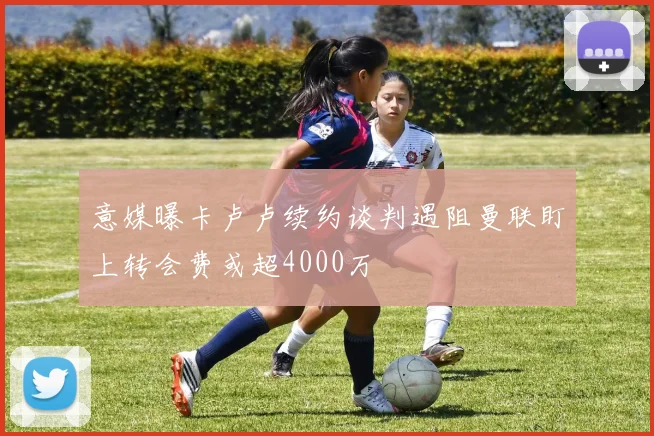 意媒曝卡卢卢续约谈判遇阻曼联盯上转会费或超4000万