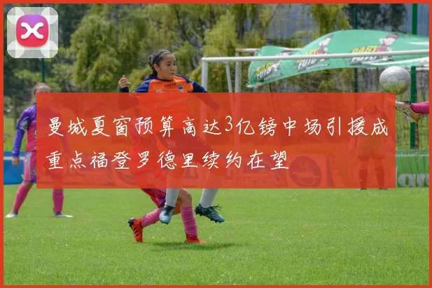 曼城夏窗预算高达3亿镑中场引援成重点福登罗德里续约在望