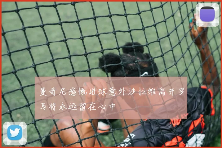 曼奇尼感慨进球意外沙拉维离开罗马将永远留在心中