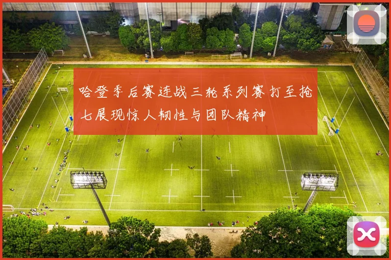 哈登季后赛连战三轮系列赛打至抢七展现惊人韧性与团队精神