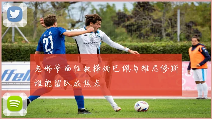 老佛爷面临抉择姆巴佩与维尼修斯谁能留队成焦点