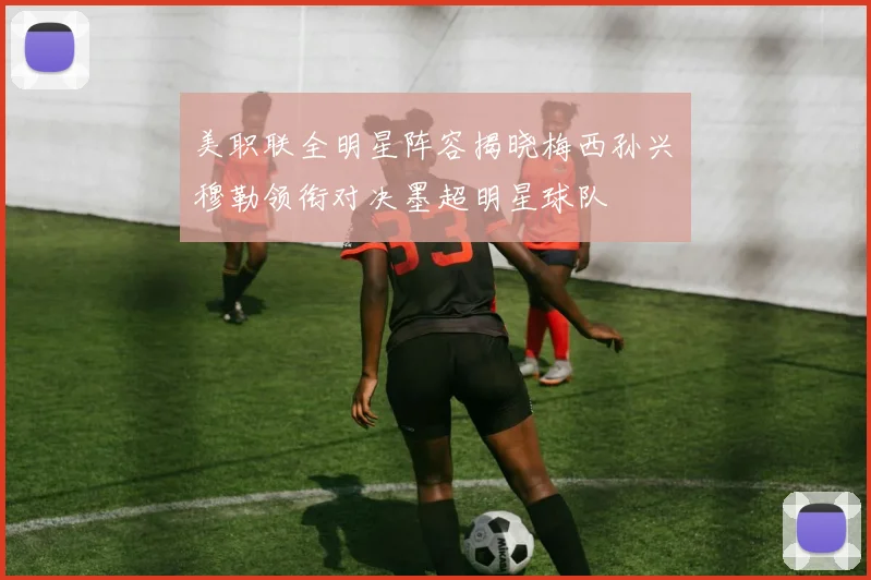 美职联全明星阵容揭晓梅西孙兴慜穆勒领衔对决墨超明星球队