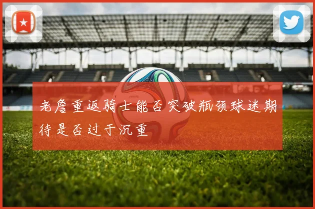 老詹重返骑士能否突破瓶颈球迷期待是否过于沉重