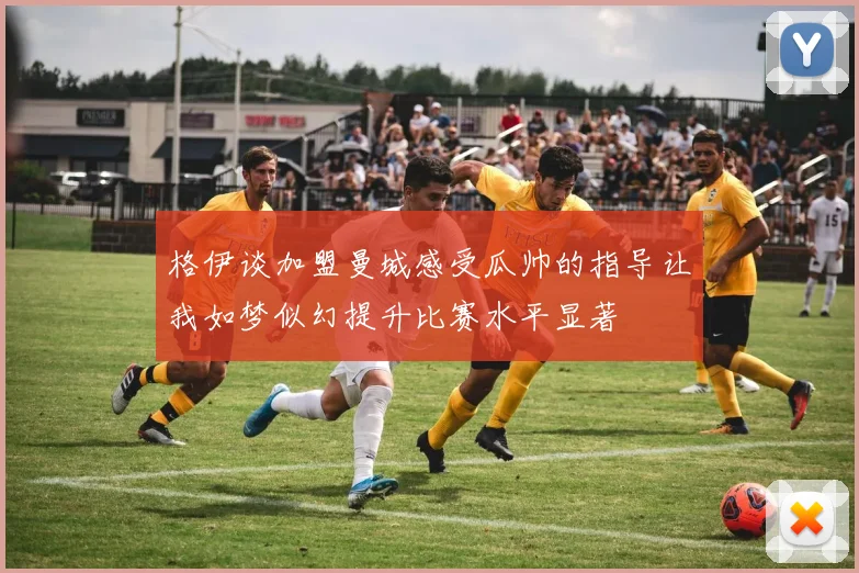 格伊谈加盟曼城感受瓜帅的指导让我如梦似幻提升比赛水平显著