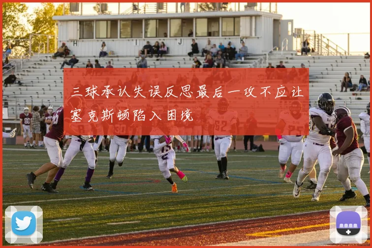 三球承认失误反思最后一攻不应让塞克斯顿陷入困境