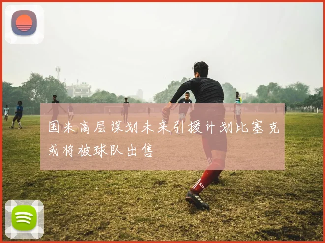 国米高层谋划未来引援计划比塞克或将被球队出售