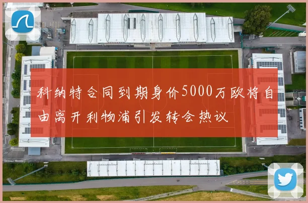 科纳特合同到期身价5000万欧将自由离开利物浦引发转会热议