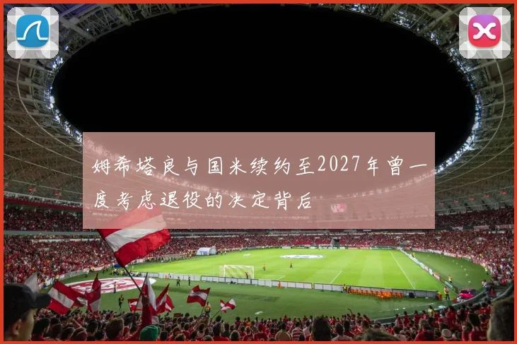 姆希塔良与国米续约至2027年曾一度考虑退役的决定背后