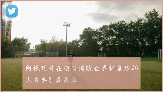 阿根廷将在明日揭晓世界杯最终26人名单引发关注