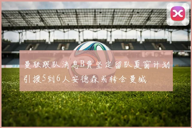 曼联跟队消息B费坚定留队夏窗计划引援5到6人安德森或转会曼城