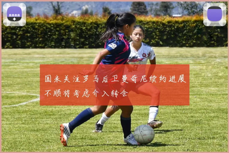 国米关注罗马后卫曼奇尼续约进展不顺将考虑介入转会